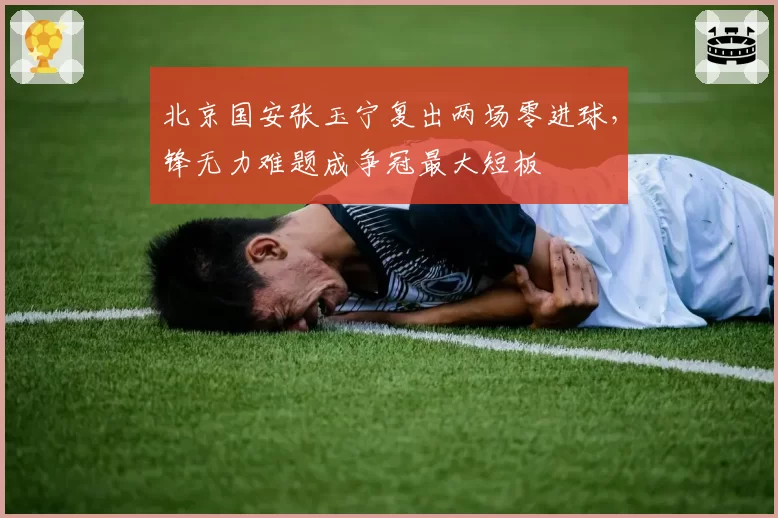 北京国安张玉宁复出两场零进球，锋无力难题成争冠最大短板