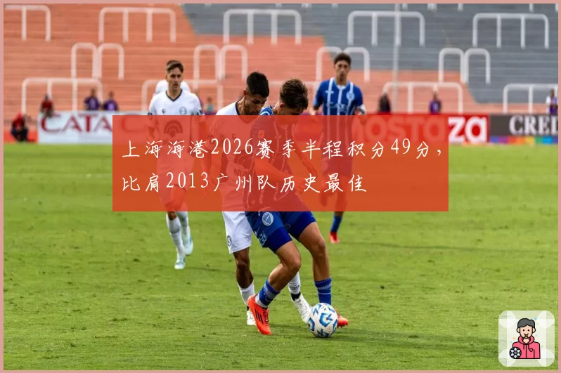 上海海港2026赛季半程积分49分,比肩2013广州队历史最佳