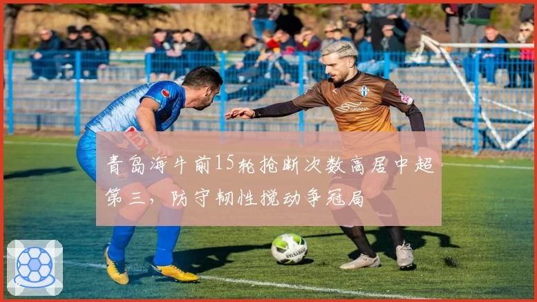 青岛海牛前15轮抢断次数高居中超第三，防守韧性搅动争冠局