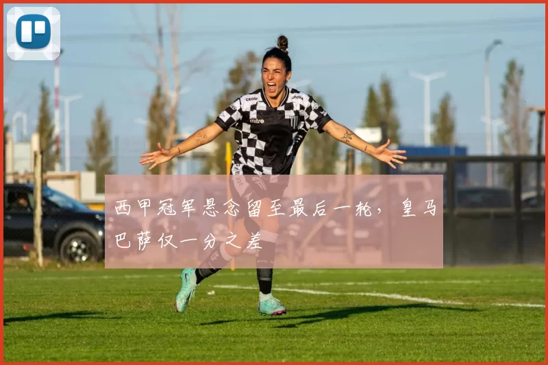 西甲冠军悬念留至最后一轮,皇马巴萨仅一分之差