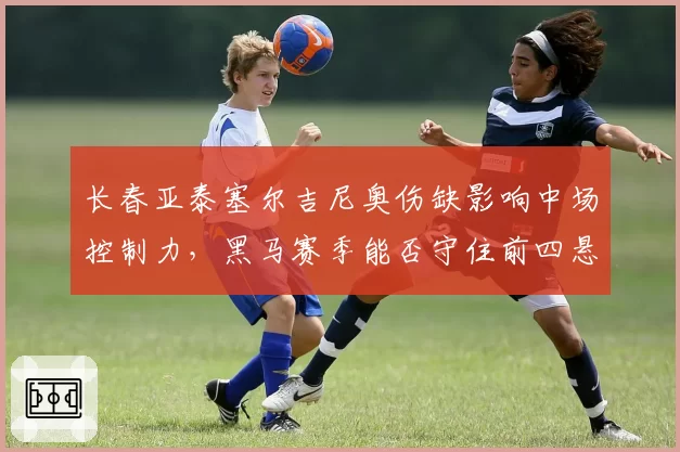 长春亚泰塞尔吉尼奥伤缺影响中场控制力,黑马赛季能否守住前四悬念?