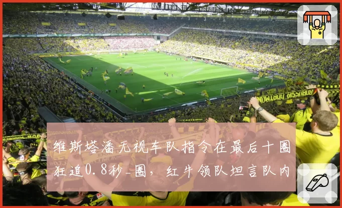 维斯塔潘无视车队指令在最后十圈狂追0.8秒_圈,红牛领队坦言队内信任已降至冰点