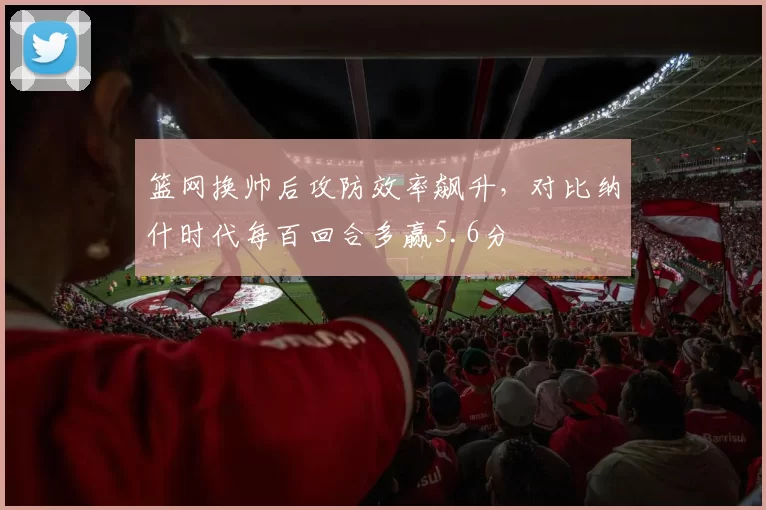 篮网换帅后攻防效率飙升，对比纳什时代每百回合多赢5.6分