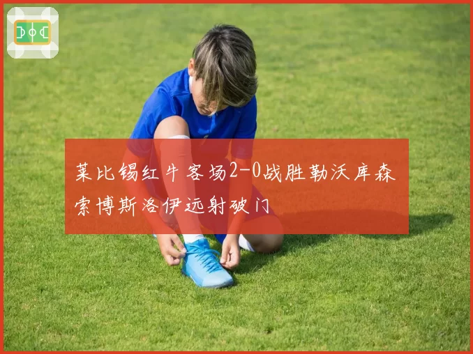 莱比锡红牛客场2-0战胜勒沃库森 索博斯洛伊远射破门
