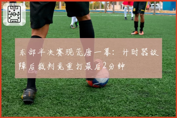 东部半决赛现荒唐一幕：计时器故障后裁判竟重打最后2分钟