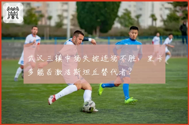 武汉三镇中场失控连场不胜，里卡多能否激活斯坦丘替代者？