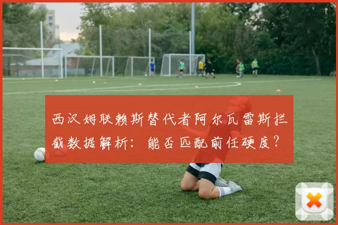 西汉姆联赖斯替代者阿尔瓦雷斯拦截数据解析：能否匹配前任硬度？