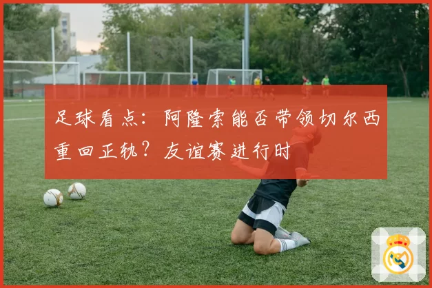 足球看点：阿隆索能否带领切尔西重回正轨？友谊赛进行时