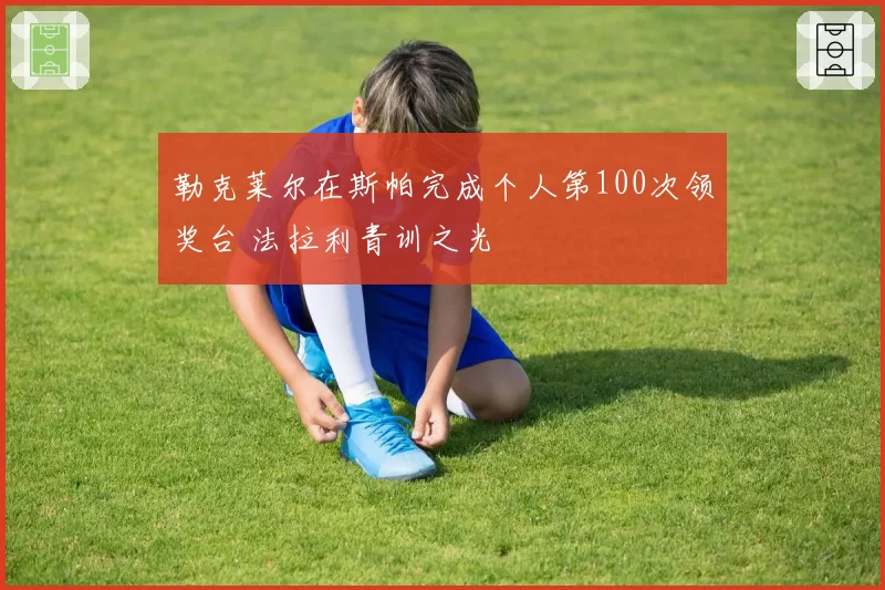 勒克莱尔在斯帕完成个人第100次领奖台 法拉利青训之光