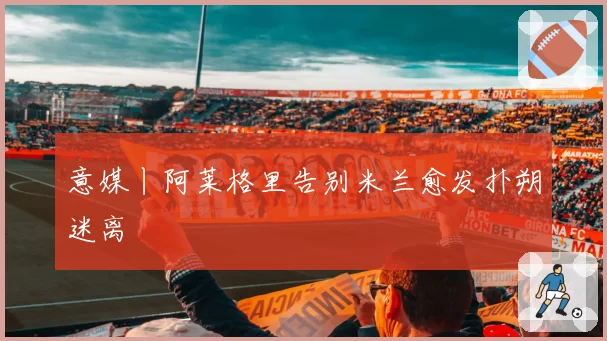 意媒丨阿莱格里告别米兰愈发扑朔迷离