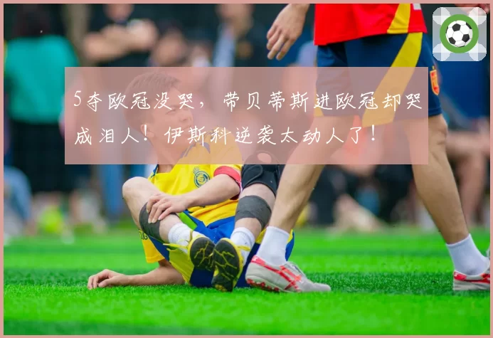 5夺欧冠没哭，带贝蒂斯进欧冠却哭成泪人！伊斯科逆袭太动人了！
