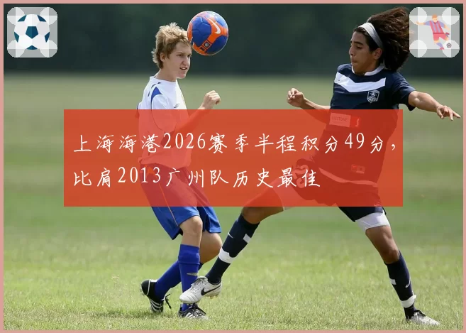 上海海港2026赛季半程积分49分,比肩2013广州队历史最佳
