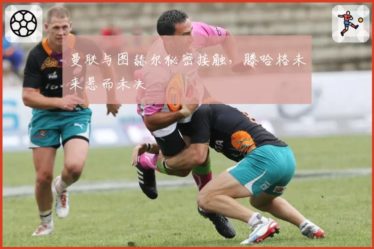 曼联与图赫尔秘密接触,滕哈格未来悬而未决