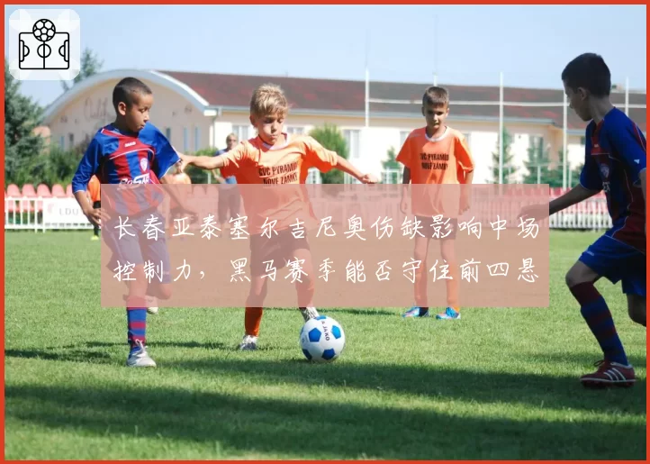 长春亚泰塞尔吉尼奥伤缺影响中场控制力,黑马赛季能否守住前四悬念?