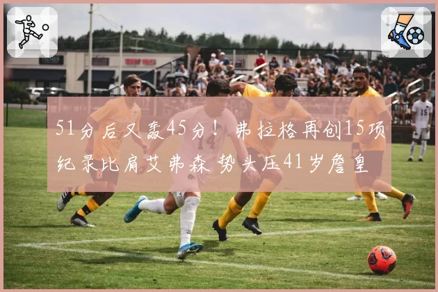 51分后又轰45分!弗拉格再创15项纪录比肩艾弗森 势头压41岁詹皇