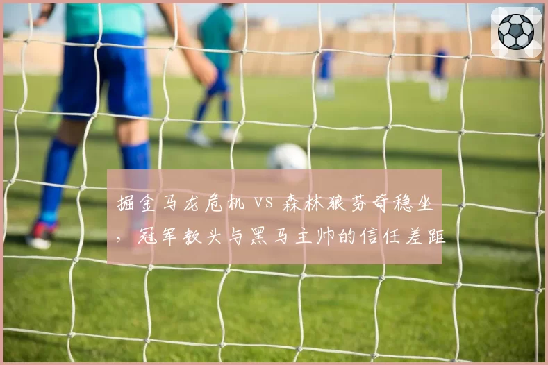 掘金马龙危机 vs 森林狼芬奇稳坐,冠军教头与黑马主帅的信任差距