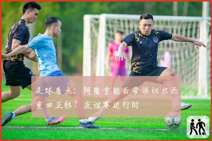 足球看点：阿隆索能否带领切尔西重回正轨？友谊赛进行时