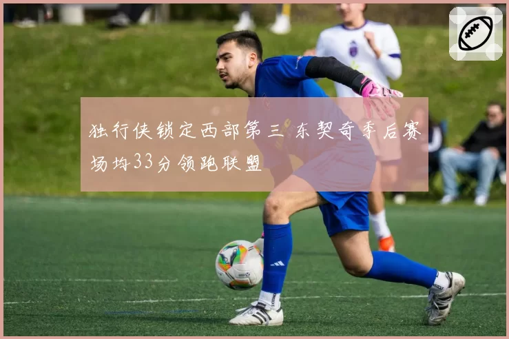 独行侠锁定西部第三 东契奇季后赛场均33分领跑联盟