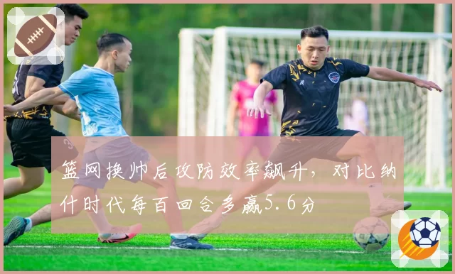篮网换帅后攻防效率飙升，对比纳什时代每百回合多赢5.6分