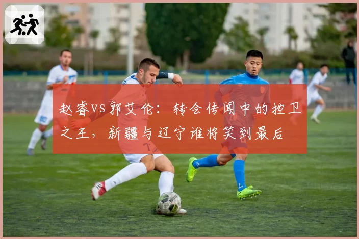 赵睿vs郭艾伦：转会传闻中的控卫之王，新疆与辽宁谁将笑到最后
