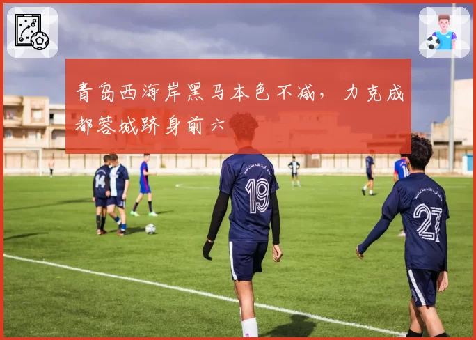 青岛西海岸黑马本色不减,力克成都蓉城跻身前六