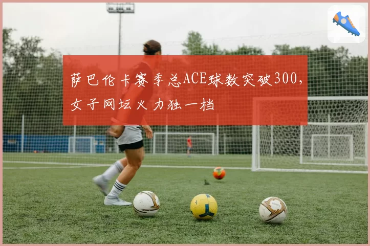 萨巴伦卡赛季总ACE球数突破300,女子网坛火力独一档