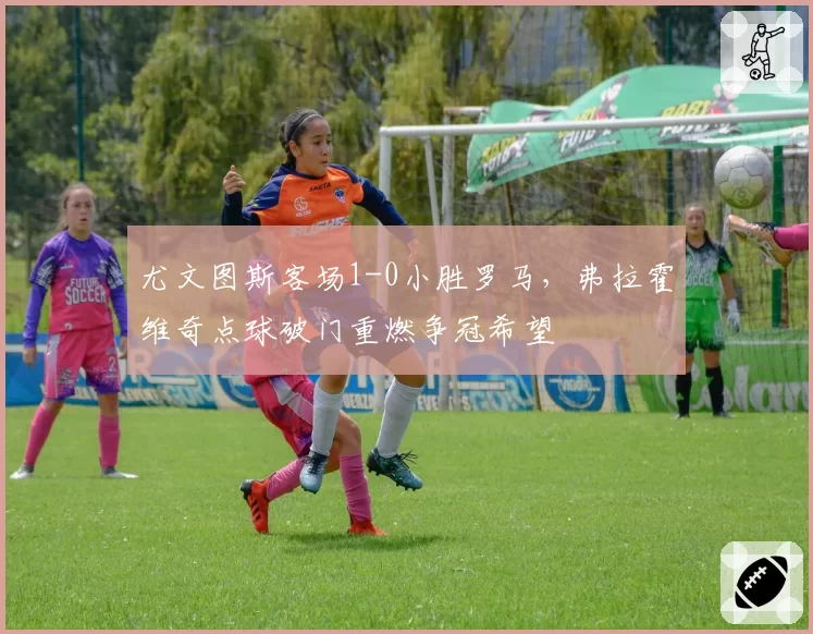 尤文图斯客场1-0小胜罗马，弗拉霍维奇点球破门重燃争冠希望