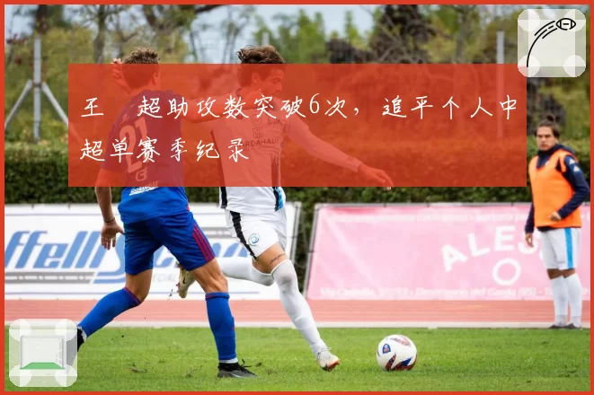 王燊超助攻数突破6次，追平个人中超单赛季纪录