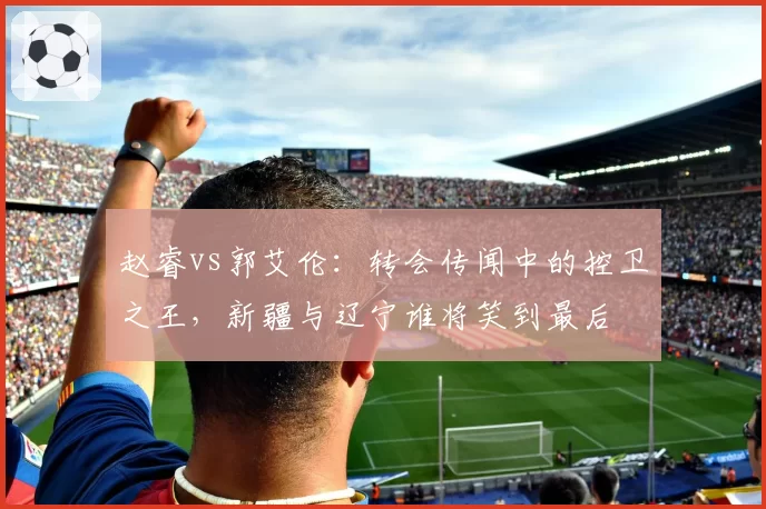 赵睿vs郭艾伦：转会传闻中的控卫之王，新疆与辽宁谁将笑到最后