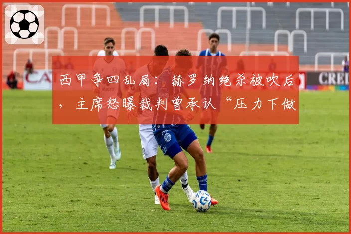 西甲争四乱局：赫罗纳绝杀被吹后，主席怒曝裁判曾承认“压力下做出决定”