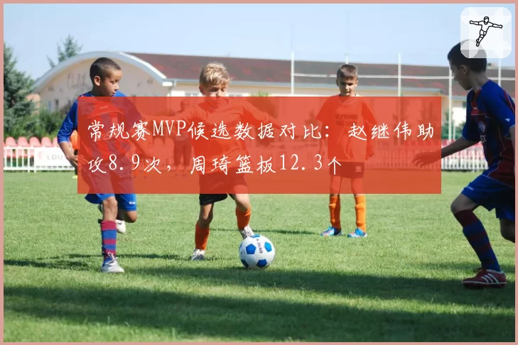 常规赛MVP候选数据对比：赵继伟助攻8.9次，周琦篮板12.3个