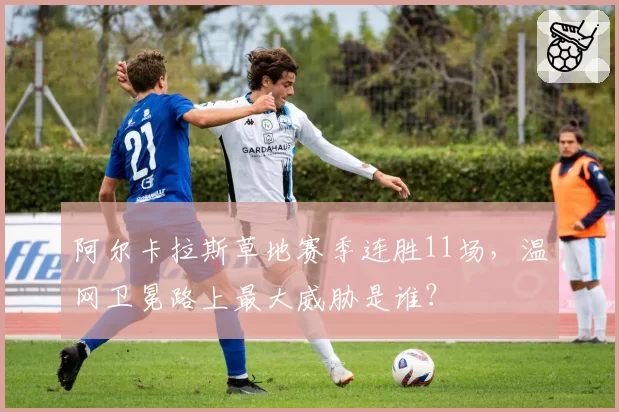 阿尔卡拉斯草地赛季连胜11场,温网卫冕路上最大威胁是谁?