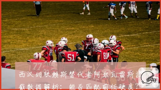 西汉姆联赖斯替代者阿尔瓦雷斯拦截数据解析：能否匹配前任硬度？