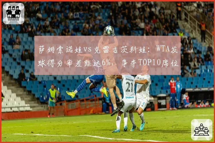 萨姆索诺娃vs克雷吉茨科娃：WTA发球得分率差距达6%，争夺TOP10席位关键