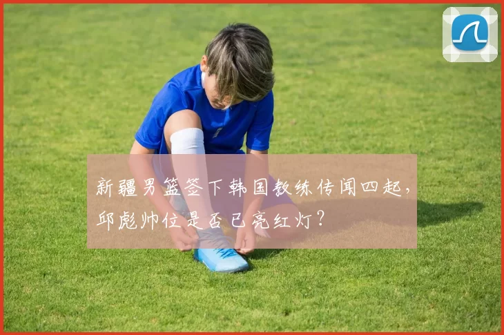 新疆男篮签下韩国教练传闻四起，邱彪帅位是否已亮红灯？