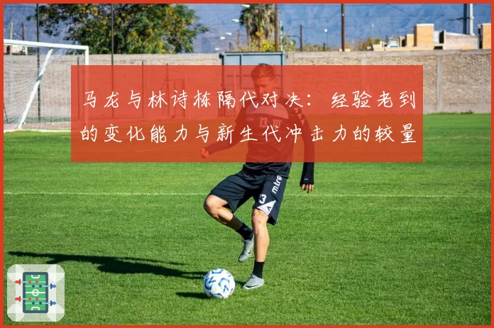 马龙与林诗栋隔代对决：经验老到的变化能力与新生代冲击力的较量