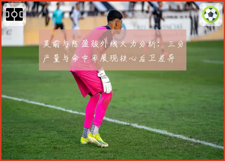 吴前与陈盈骏外线火力分析：三分产量与命中率展现核心后卫差异