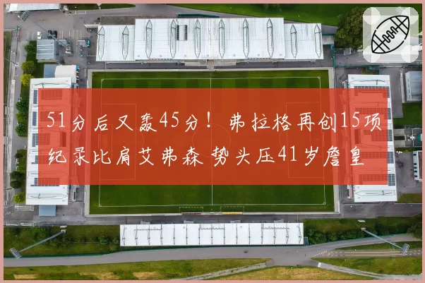 51分后又轰45分！弗拉格再创15项纪录比肩艾弗森 势头压41岁詹皇