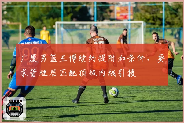 广厦男篮王博续约提附加条件,要求管理层匹配顶级内线引援