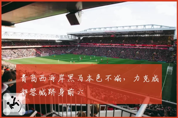 青岛西海岸黑马本色不减,力克成都蓉城跻身前六