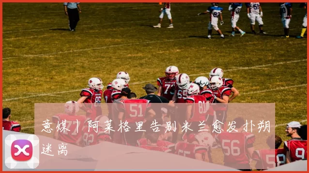意媒丨阿莱格里告别米兰愈发扑朔迷离