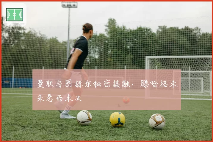 曼联与图赫尔秘密接触,滕哈格未来悬而未决